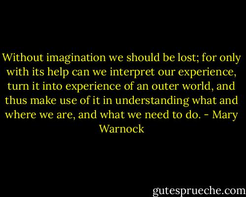 Without imagination we should be lost; for only with its help can we interpret our experience, turn it into experience of an outer world, and thus make use of it in understanding what and where we are, and what we need to do. - Mary Warnock