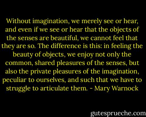 Without imagination, we merely see or hear, and even if we see or hear that the objects of the senses are beautiful, we cannot feel that they are so. The difference is this: in feeling the beauty of objects, we enjoy not only the common, shared pleasures of the senses, but also the private pleasures of the imagination, peculiar to ourselves, and such that we have to struggle to articulate them. - Mary Warnock