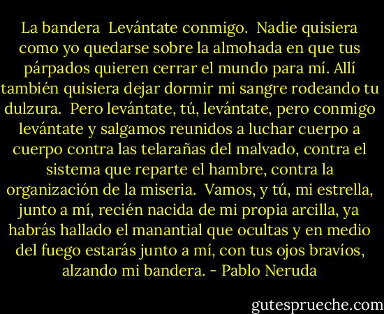 La bandera<br /><br />Levántate conmigo.<br /><br />Nadie quisiera<br />como yo quedarse<br />sobre la almohada en que tus párpados<br />quieren cerrar el mundo para mí.<br />Allí también quisiera<br />dejar dormir mi sangre<br />rodeando tu dulzura.<br /><br />Pero levántate,<br />tú, levántate,<br />pero conmigo levántate<br />y salgamos reunidos<br />a luchar cuerpo a cuerpo<br />contra las telarañas del malvado,<br />contra el sistema que reparte el hambre,<br />contra la organización de la miseria.<br /><br />Vamos,<br />y tú, mi estrella, junto a mí,<br />recién nacida de mi propia arcilla,<br />ya habrás hallado el manantial que ocultas<br />y en medio del fuego estarás<br />junto a mí,<br />con tus ojos bravíos,<br />alzando mi bandera. - Pablo Neruda