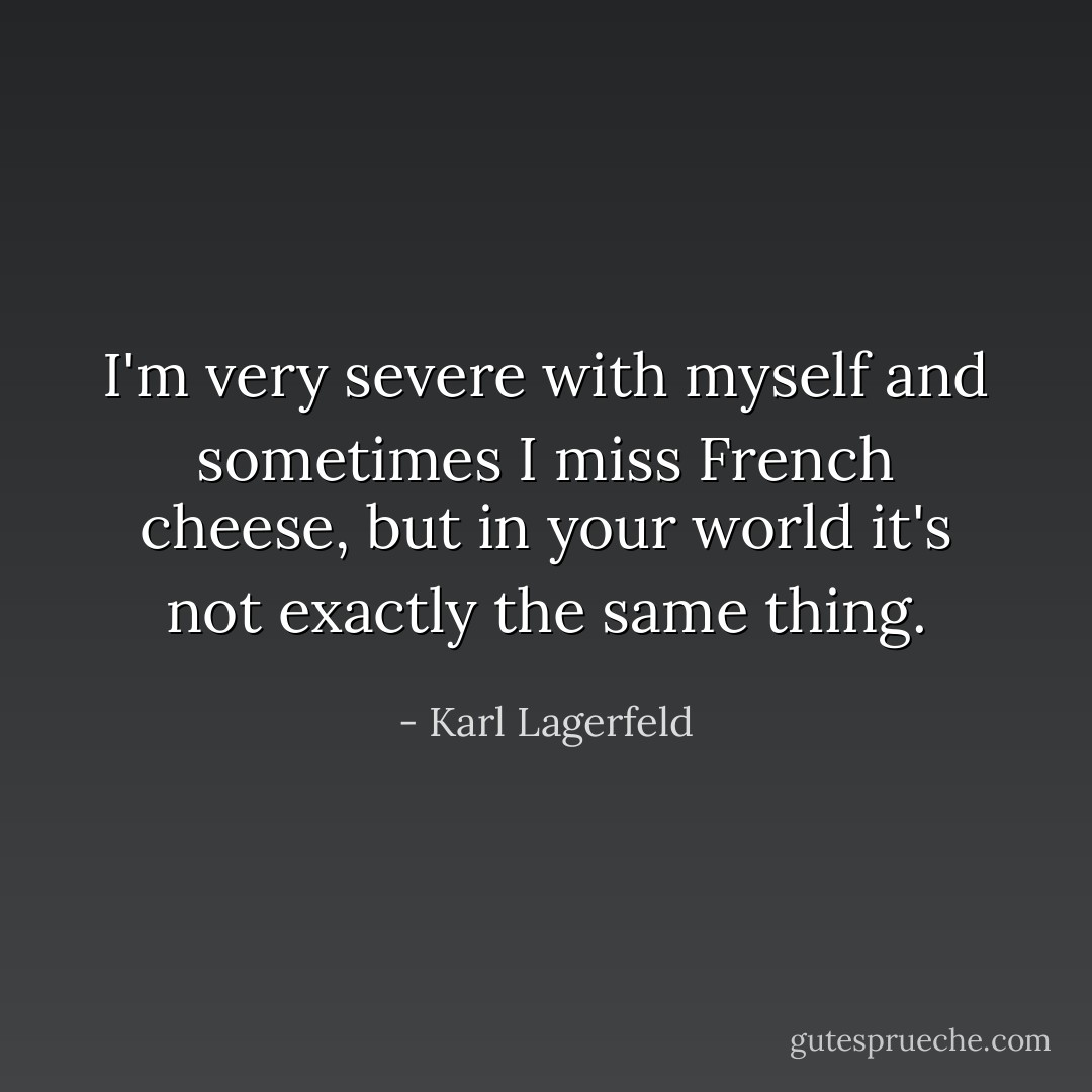I'm very severe with myself and sometimes I miss French cheese, but in your world it's not exactly the same thing. - Karl Lagerfeld