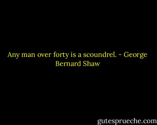 Any man over forty is a scoundrel. - George Bernard Shaw