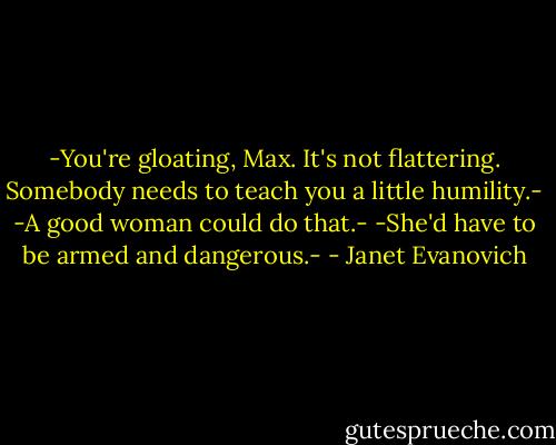 -You're gloating, Max. It's not flattering. Somebody needs to teach you a little humility.-<br />-A good woman could do that.-<br />-She'd have to be armed and dangerous.- - Janet Evanovich