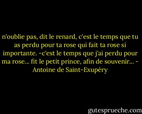 n'oublie pas, dit le renard, c'est le temps que tu as perdu pour ta rose qui fait ta rose si importante. -c'est le temps que j'ai perdu pour ma rose... fit le petit prince, afin de souvenir... - Antoine de Saint-Exupéry