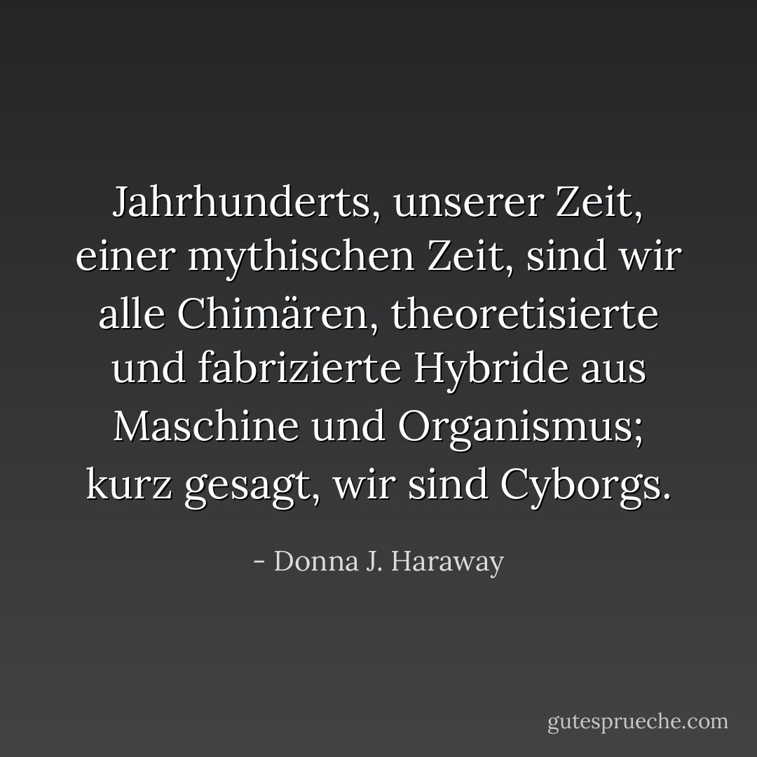 Jahrhunderts, unserer Zeit, einer mythischen Zeit, sind wir alle Chimären, theoretisierte und fabrizierte Hybride aus Maschine und Organismus; kurz gesagt, wir sind Cyborgs. - Donna J. Haraway<