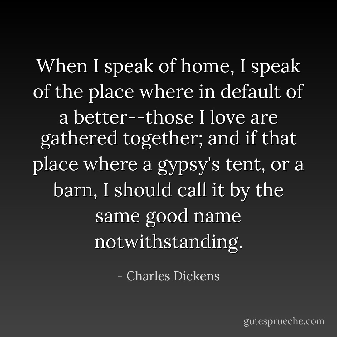 When I speak of home, I speak of the place where in default of a better--those I love are gathered together; and if that place where a gypsy's tent, or a barn, I should call it by the same good name notwithstanding. - Charles Dickens