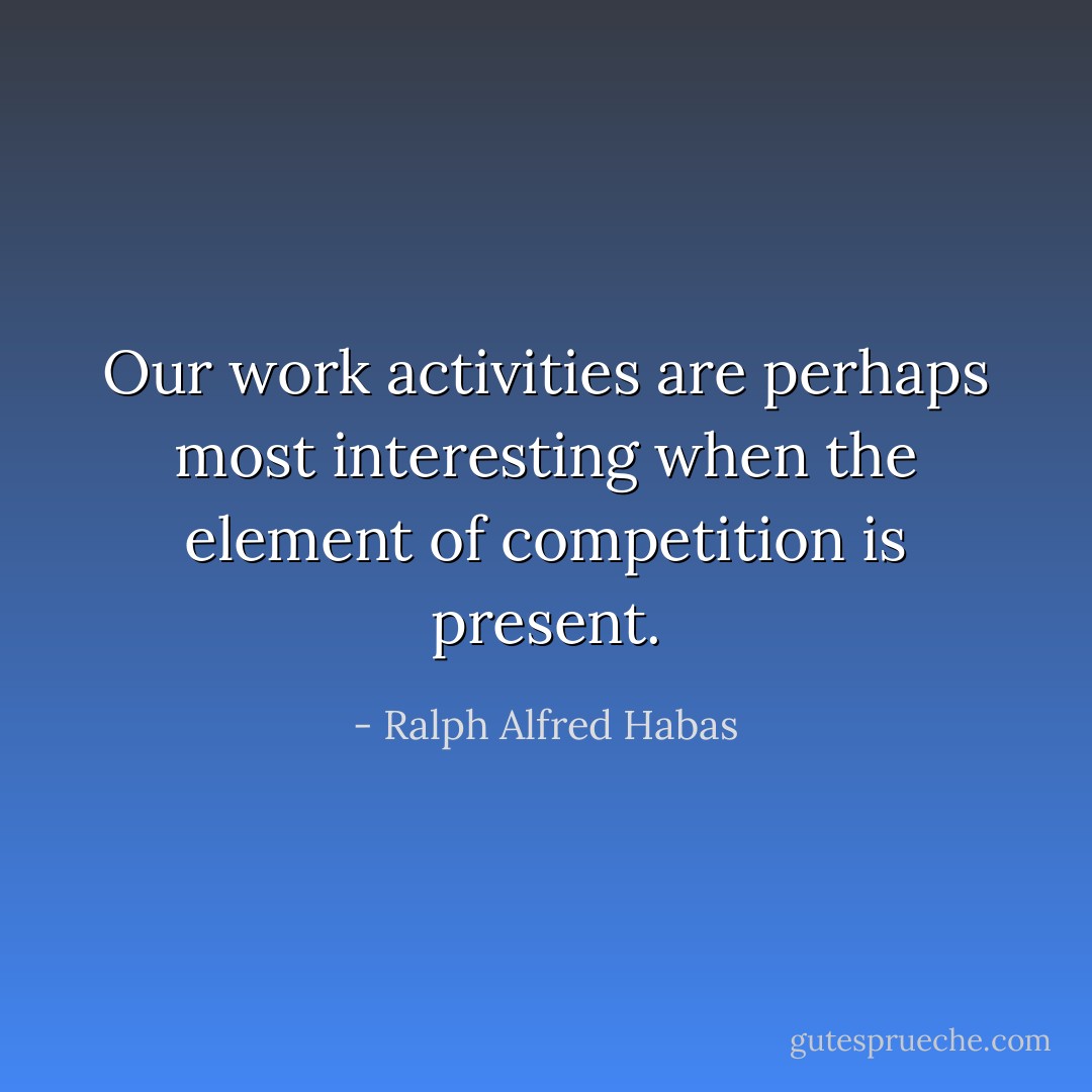 Our work activities are perhaps most interesting when the element of competition is present. - Ralph Alfred Habas