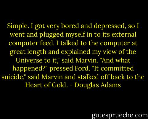 Simple. I got very bored and depressed, so I went and plugged myself in to its external computer feed. I talked to the computer at great length and explained my view of the Universe to it," said Marvin.<br />"And what happened?" pressed Ford.<br />"It committed suicide," said Marvin and stalked off back to the Heart of Gold. - Douglas Adams