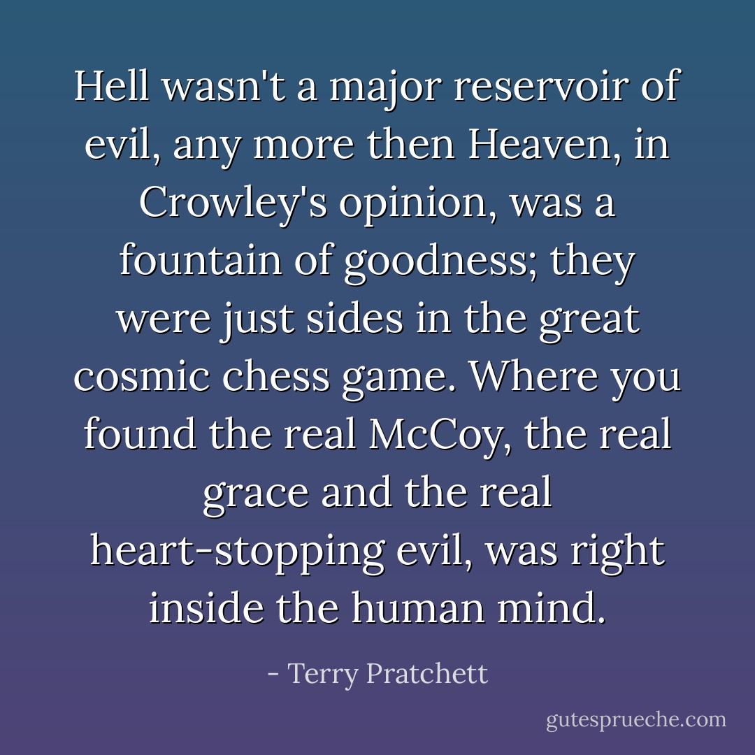 Hell wasn't a major reservoir of evil, any more then Heaven, in Crowley's opinion, was a fountain of goodness; they were just sides in the great cosmic chess game. Where you found the real McCoy, the real grace and the real heart-stopping evil, was right inside the human mind. - Terry Pratchett