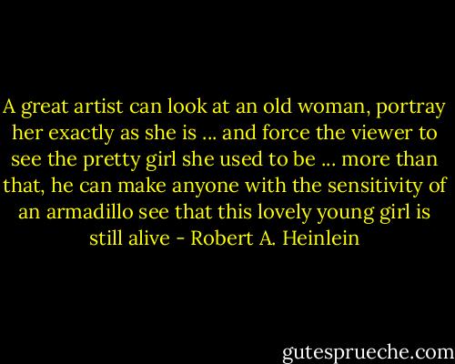A great artist can look at an old woman, portray her exactly as she is ... and force the viewer to see the pretty girl she used to be ... more than that, he can make anyone with the sensitivity of an armadillo see that this lovely young girl is still alive - Robert A. Heinlein