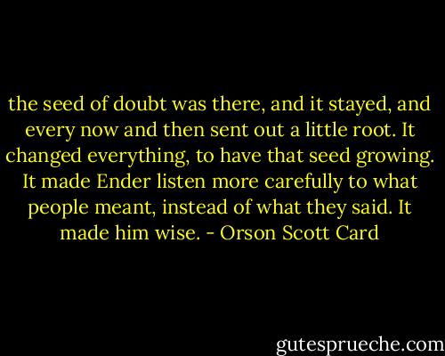 the seed of doubt was there, and it stayed, and every now and then sent out a little root. It changed everything, to have that seed growing. It made Ender listen more carefully to what people meant, instead of what they said. It made him wise. - Orson Scott Card