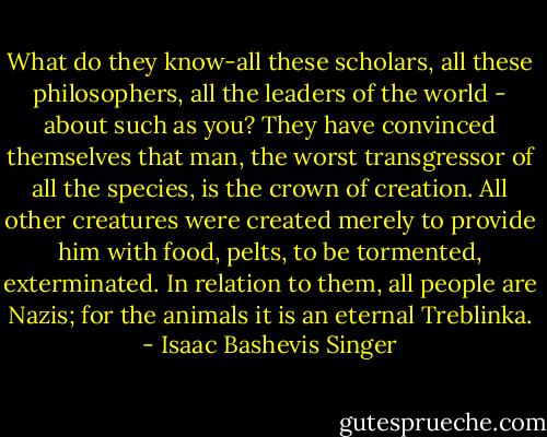 What do they know-all these scholars, all these philosophers, all the leaders of the world - about such as you? They have convinced themselves that man, the worst transgressor of all the species, is the crown of creation. All other creatures were created merely to provide him with food, pelts, to be tormented, exterminated. In relation to them, all people are Nazis; for the animals it is an eternal Treblinka. - Isaac Bashevis Singer