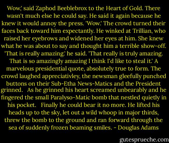Wow,' said Zaphod Beeblebrox to the Heart of Gold. There wasn't much else he could say.<br />He said it again because he knew it would annoy the press. 'Wow.'<br />The crowd turned their faces back toward him expectantly. He winked at Trillian, who raised her eyebrows and widened her eyes at him. She knew what he was about to say and thought him a terrible show-off.<br />'That is really amazing.' he said. 'That really is truly amazing. That is so amazingly amazing I think I'd like to steal it.'<br />A marvelous presidential quote, absolutely true to form. The crowd laughed appreciativley, the newsman gleefully punched buttons on their Sub-Etha News-Matics and the President grinned.<br /><br /> As he grinned his heart screamed unbearably and he fingered the small Paralyso-Matic bomb that nestled quietly in his pocket.<br /><br /> Finally he could bear it no more. He lifted his heads up to the sky, let out a wild whoop in major thirds, threw the bomb to the ground and ran forward through the sea of suddenly frozen beaming smiles. - Douglas Adams
