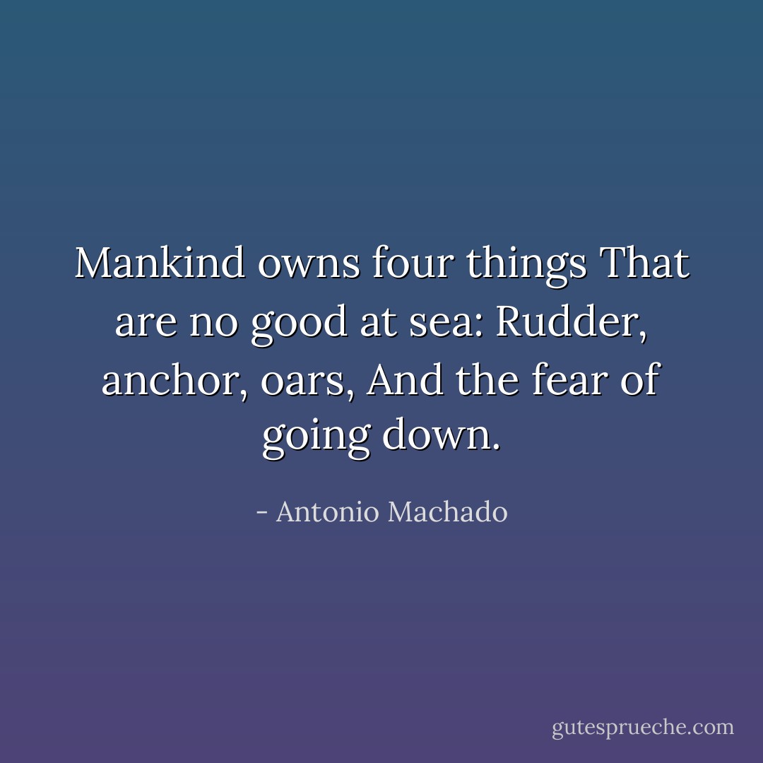 Mankind owns four things<br />That are no good at sea:<br />Rudder, anchor, oars,<br />And the fear of going down. - Antonio Machado