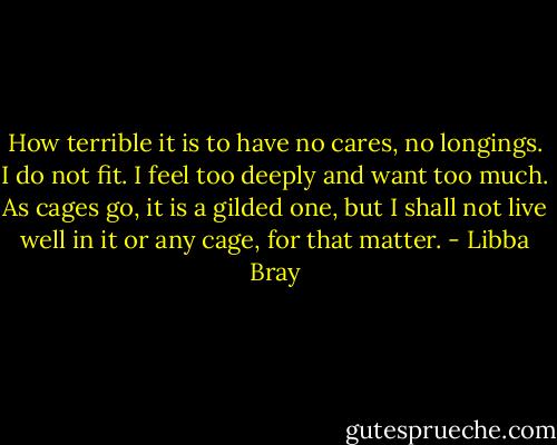 How terrible it is to have no cares, no longings. I do not fit. I feel too deeply and want too much. As cages go, it is a gilded one, but I shall not live well in it or any cage, for that matter. - Libba Bray