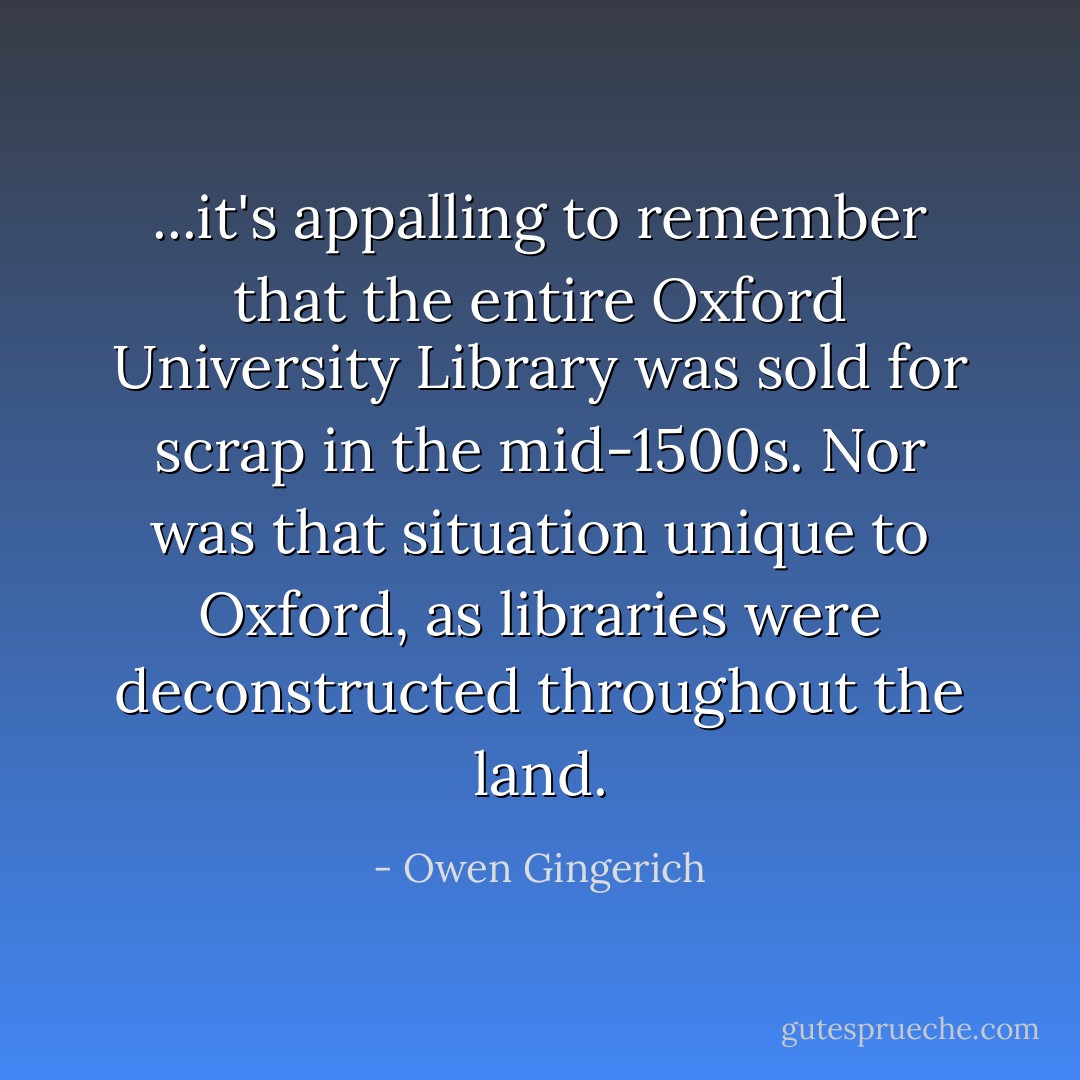 ...it's appalling to remember that the entire Oxford University Library was sold for scrap in the mid-1500s. Nor was that situation unique to Oxford, as libraries were deconstructed throughout the land. - Owen Gingerich