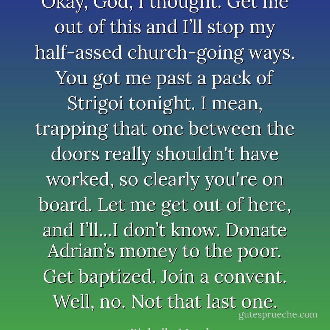 Okay, God, I thought. Get me out of this and I’ll stop my half-assed church-going ways. You got me past a pack of Strigoi tonight. I mean, trapping that one between the doors really shouldn't have worked, so clearly you're on board. Let me get out of here, and I’ll...I don’t know. Donate Adrian’s money to the poor. Get baptized. Join a convent. Well, no. Not that last one. - Richelle Mead