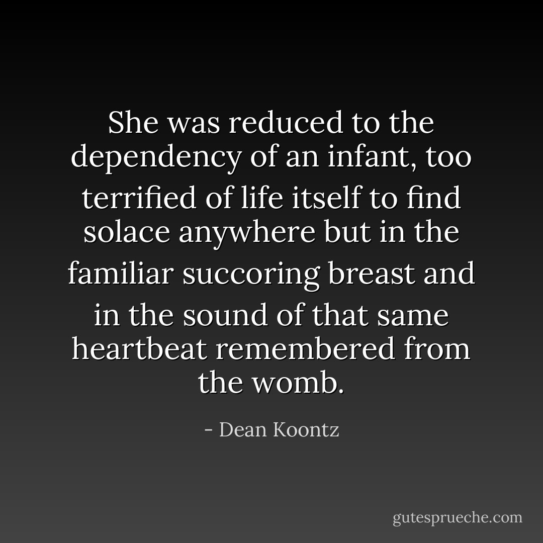 She was reduced to the dependency of an infant, too terrified of life itself to find solace anywhere but in the familiar succoring breast and in the sound of that same heartbeat remembered from the womb. - Dean Koontz