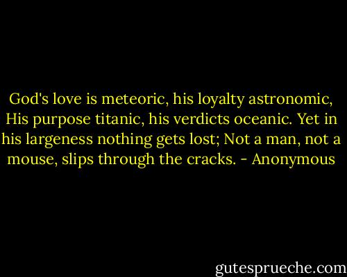 God's love is meteoric, his loyalty astronomic, His purpose titanic, his verdicts oceanic. Yet in his largeness nothing gets lost; Not a man, not a mouse, slips through the cracks. - Anonymous