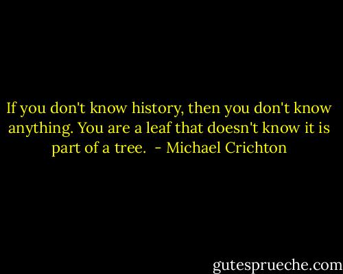 If you don't know history, then you don't know anything. You are a leaf that doesn't know it is part of a tree.  - Michael Crichton