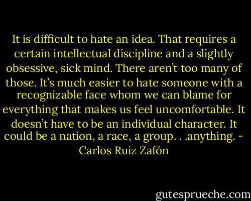 It is difficult to hate an idea. That requires a certain intellectual discipline and a slightly obsessive, sick mind. There aren’t too many of those. It’s much easier to hate someone with a recognizable face whom we can blame for everything that makes us feel uncomfortable. It doesn’t have to be an individual character. It could be a nation, a race, a group. . .anything. - Carlos Ruiz Zafón