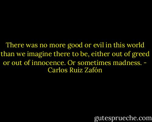 There was no more good or evil in this world than we imagine there to be, either out of greed or out of innocence. Or sometimes madness. - Carlos Ruiz Zafón