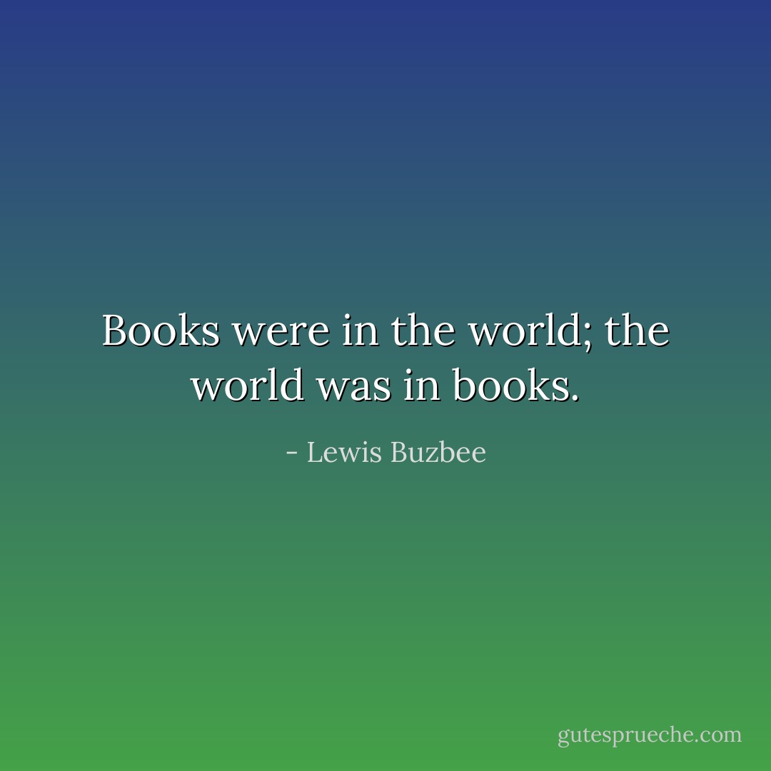 Books were in the world; the world was in books. - Lewis Buzbee