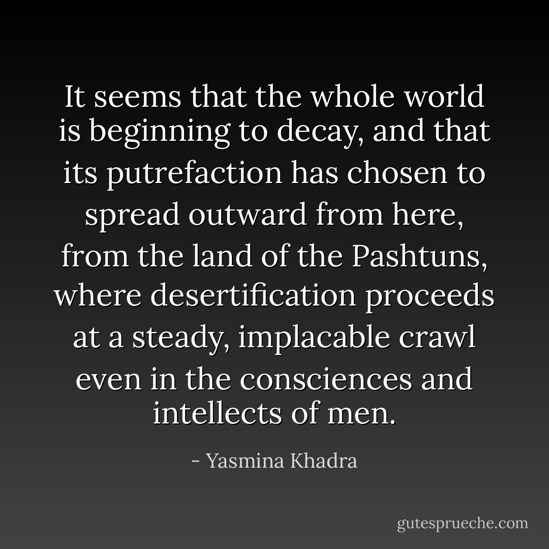 It seems that the whole world is beginning to decay, and that its putrefaction has chosen to spread outward from here, from the land of the Pashtuns, where desertification proceeds at a steady, implacable crawl even in the consciences and intellects of men. - Yasmina Khadra