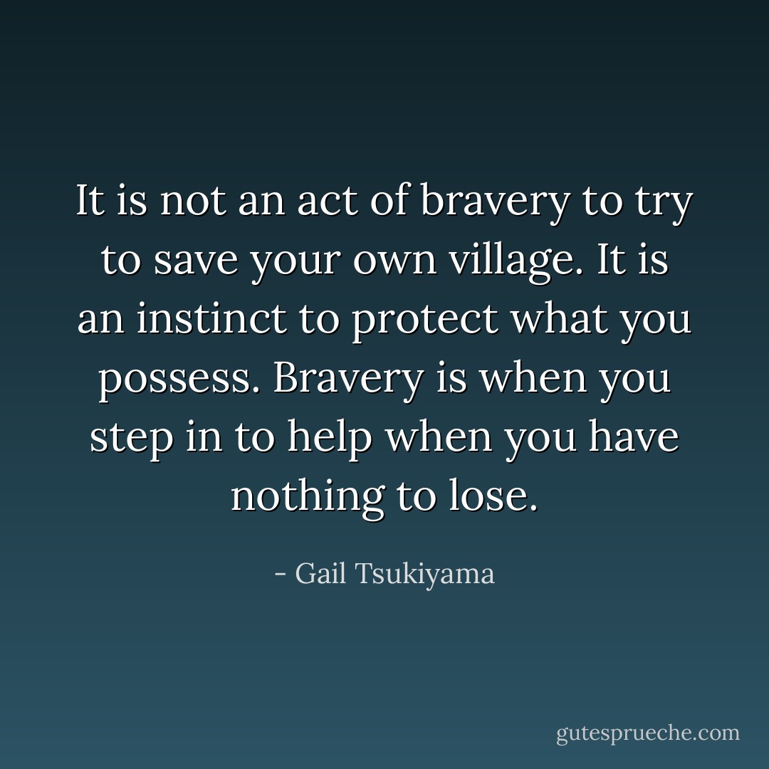 It is not an act of bravery to try to save your own village. It is an instinct to protect what you possess. Bravery is when you step in to help when you have nothing to lose. - Gail Tsukiyama