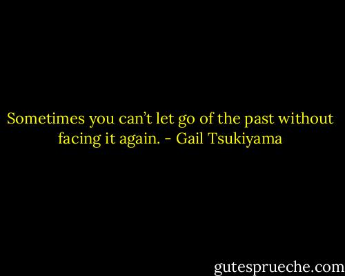 Sometimes you can’t let go of the past without facing it again. - Gail Tsukiyama