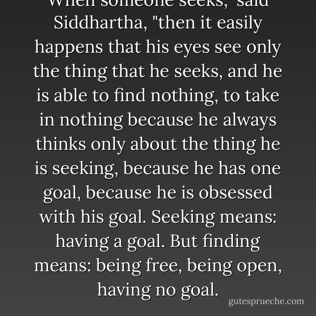 When someone seeks," said Siddhartha, "then it easily happens that his eyes see only the thing that he seeks, and he is able to find nothing, to take in nothing because he always thinks only about the thing he is seeking, because he has one goal, because he is obsessed with his goal. Seeking means: having a goal. But finding means: being free, being open, having no goal. - Hermann Hesse