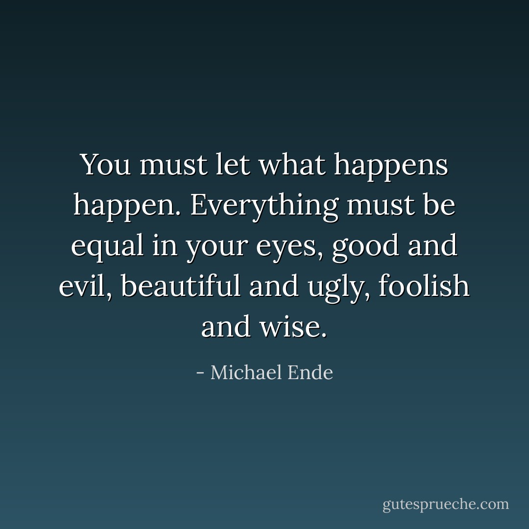 You must let what happens happen. Everything must be equal in your eyes, good and evil, beautiful and ugly, foolish and wise. - Michael Ende