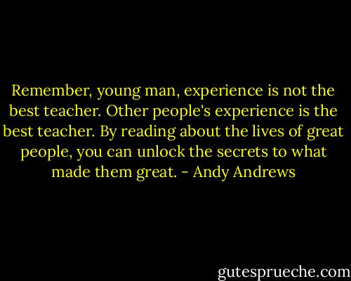 Remember, young man, experience is not the best teacher. Other people's experience is the best teacher. By reading about the lives of great people, you can unlock the secrets to what made them great. - Andy Andrews