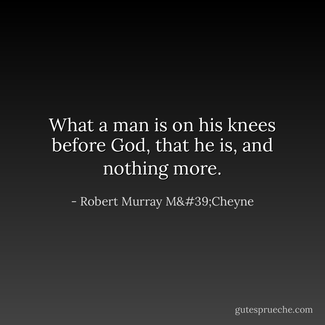 What a man is on his knees before God, that he is, and nothing more. - Robert Murray M'Cheyne