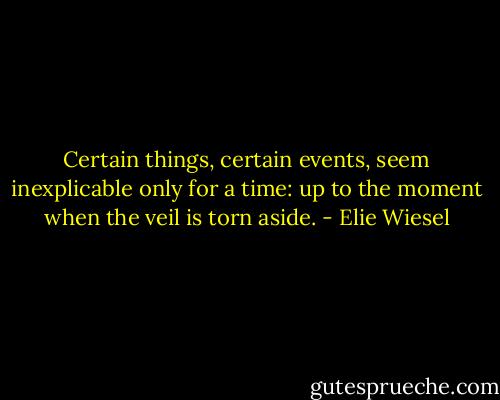 Certain things, certain events, seem inexplicable only for a time: up to the moment when the veil is torn aside. - Elie Wiesel