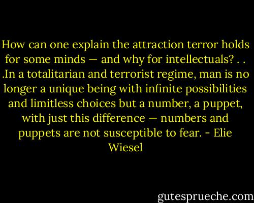 How can one explain the attraction terror holds for some minds — and why for intellectuals? . . .In a totalitarian and terrorist regime, man is no longer a unique being with infinite possibilities and limitless choices but a number, a puppet, with just this difference — numbers and puppets are not susceptible to fear. - Elie Wiesel