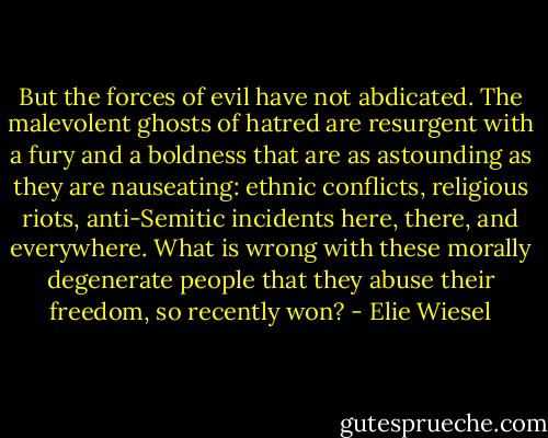 But the forces of evil have not abdicated. The malevolent ghosts of hatred are resurgent with a fury and a boldness that are as astounding as they are nauseating: ethnic conflicts, religious riots, anti-Semitic incidents here, there, and everywhere. What is wrong with these morally degenerate people that they abuse their freedom, so recently won? - Elie Wiesel