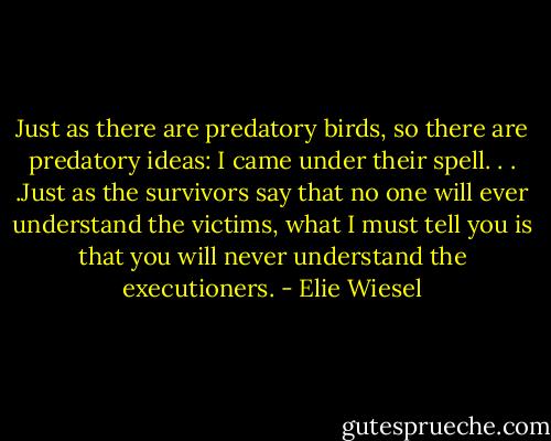 Just as there are predatory birds, so there are predatory ideas: I came under their spell. . . .Just as the survivors say that no one will ever understand the victims, what I must tell you is that you will never understand the executioners. - Elie Wiesel