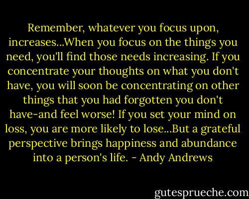 Remember, whatever you focus upon, increases...When you focus on the things you need, you'll find those needs increasing. If you concentrate your thoughts on what you don't have, you will soon be concentrating on other things that you had forgotten you don't have-and feel worse! If you set your mind on loss, you are more likely to lose...But a grateful perspective brings happiness and abundance into a person's life. - Andy Andrews