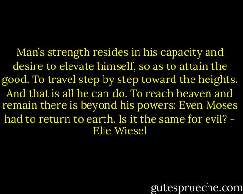 Man’s strength resides in his capacity and desire to elevate himself, so as to attain the good. To travel step by step toward the heights. And that is all he can do. To reach heaven and remain there is beyond his powers: Even Moses had to return to earth. Is it the same for evil? - Elie Wiesel