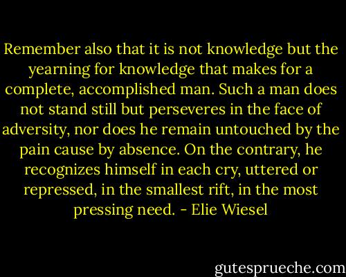 Remember also that it is not knowledge but the yearning for knowledge that makes for a complete, accomplished man. Such a man does not stand still but perseveres in the face of adversity, nor does he remain untouched by the pain cause by absence. On the contrary, he recognizes himself in each cry, uttered or repressed, in the smallest rift, in the most pressing need. - Elie Wiesel