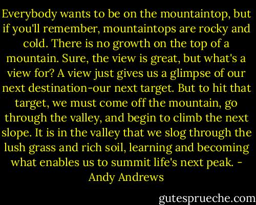 Everybody wants to be on the mountaintop, but if you'll remember, mountaintops are rocky and cold. There is no growth on the top of a mountain. Sure, the view is great, but what's a view for? A view just gives us a glimpse of our next destination-our next target. But to hit that target, we must come off the mountain, go through the valley, and begin to climb the next slope. It is in the valley that we slog through the lush grass and rich soil, learning and becoming what enables us to summit life's next peak. - Andy Andrews