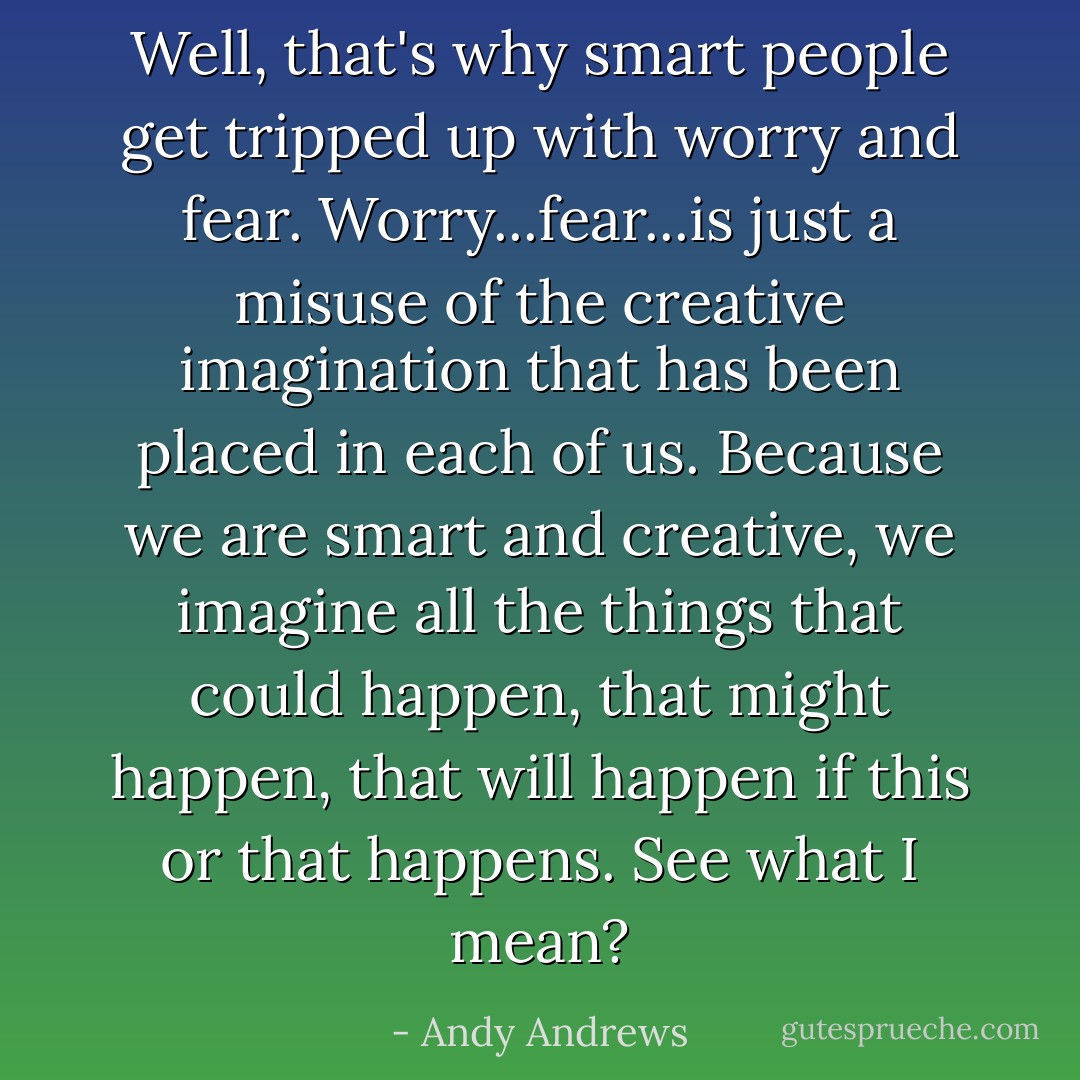Well, that's why smart people get tripped up with worry and fear. Worry...fear...is just a misuse of the creative imagination that has been placed in each of us. Because we are smart and creative, we imagine all the things that could happen, that might happen, that will happen if this or that happens. See what I mean? - Andy Andrews