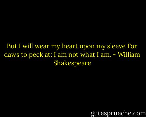 But I will wear my heart upon my sleeve<br />For daws to peck at: I am not what I am. - William Shakespeare
