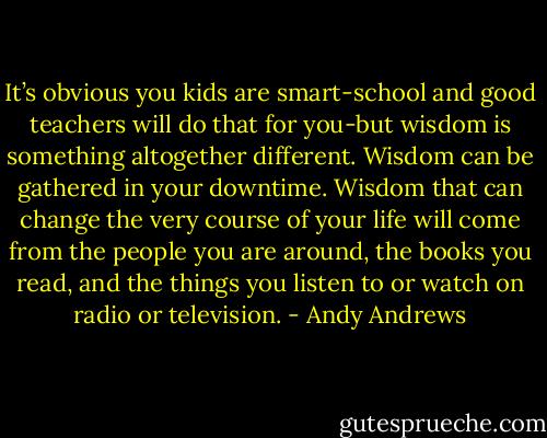 It’s obvious you kids are smart-school and good teachers will do that for you-but wisdom is something altogether different. Wisdom can be gathered in your downtime. Wisdom that can change the very course of your life will come from the people you are around, the books you read, and the things you listen to or watch on radio or television. - Andy Andrews