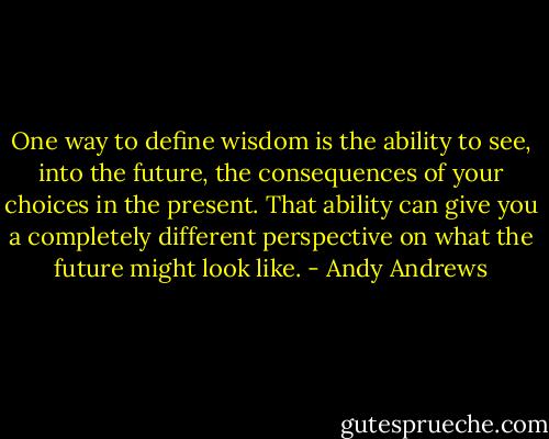 One way to define wisdom is the ability to see, into the future, the consequences of your choices in the present. That ability can give you a completely different perspective on what the future might look like. - Andy Andrews