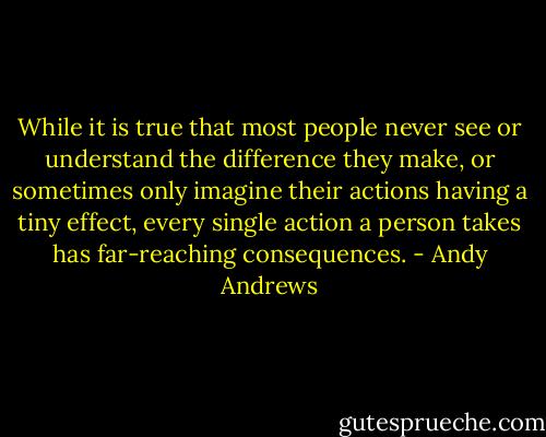 While it is true that most people never see or understand the difference they make, or sometimes only imagine their actions having a tiny effect, every single action a person takes has far-reaching consequences. - Andy Andrews