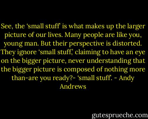 See, the ‘small stuff’ is what makes up the larger picture of our lives. Many people are like you, young man. But their perspective is distorted. They ignore ‘small stuff,’ claiming to have an eye on the bigger picture, never understanding that the bigger picture is composed of nothing more than-are you ready?- ‘small stuff’. - Andy Andrews