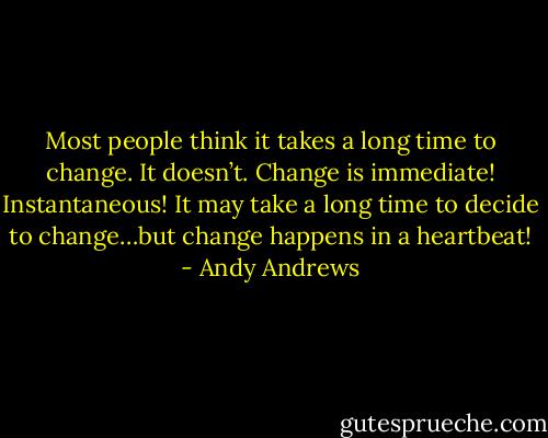 Most people think it takes a long time to change. It doesn’t. Change is immediate! Instantaneous! It may take a long time to decide to change…but change happens in a heartbeat! - Andy Andrews
