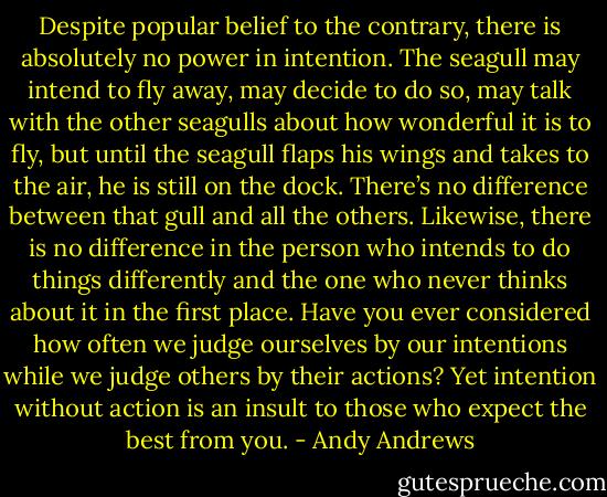 Despite popular belief to the contrary, there is absolutely no power in intention. The seagull may intend to fly away, may decide to do so, may talk with the other seagulls about how wonderful it is to fly, but until the seagull flaps his wings and takes to the air, he is still on the dock. There’s no difference between that gull and all the others. Likewise, there is no difference in the person who intends to do things differently and the one who never thinks about it in the first place. Have you ever considered how often we judge ourselves by our intentions while we judge others by their actions? Yet intention without action is an insult to those who expect the best from you. - Andy Andrews