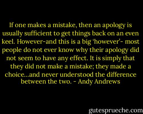 If one makes a mistake, then an apology is usually sufficient to get things back on an even keel. However-and this is a big ‘however’- most people do not ever know why their apology did not seem to have any effect. It is simply that they did not make a mistake; they made a choice…and never understood the difference between the two. - Andy Andrews